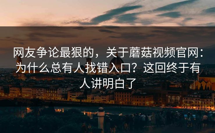 网友争论最狠的，关于蘑菇视频官网：为什么总有人找错入口？这回终于有人讲明白了