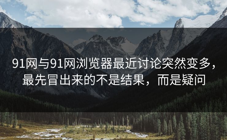 91网与91网浏览器最近讨论突然变多，最先冒出来的不是结果，而是疑问
