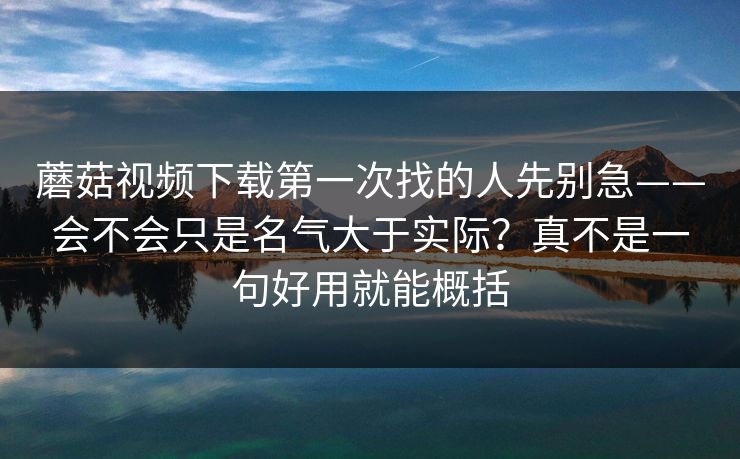 蘑菇视频下载第一次找的人先别急——会不会只是名气大于实际？真不是一句好用就能概括