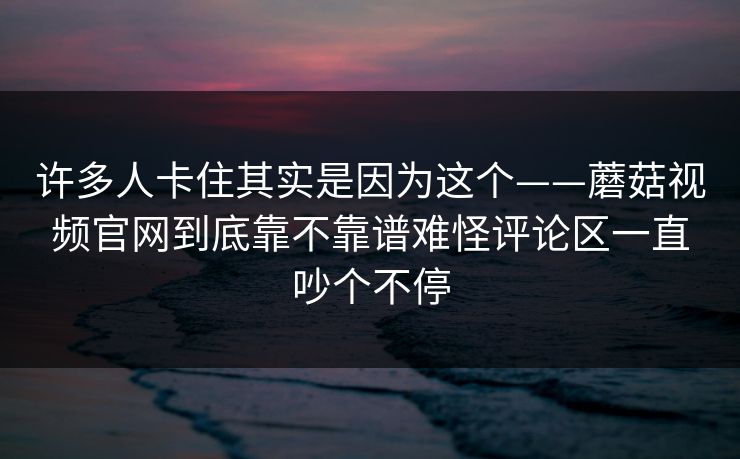 许多人卡住其实是因为这个——蘑菇视频官网到底靠不靠谱难怪评论区一直吵个不停