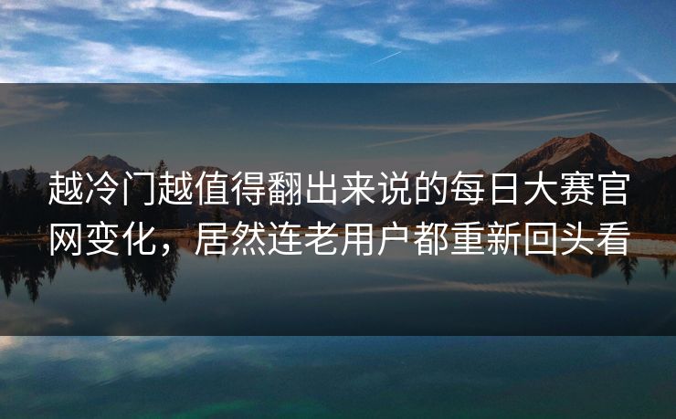 越冷门越值得翻出来说的每日大赛官网变化，居然连老用户都重新回头看