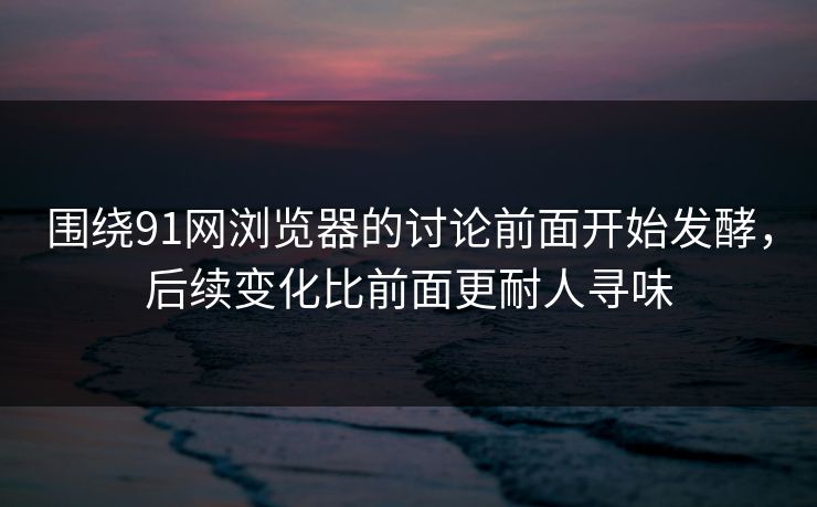 围绕91网浏览器的讨论前面开始发酵，后续变化比前面更耐人寻味