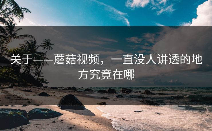 关于——蘑菇视频，一直没人讲透的地方究竟在哪