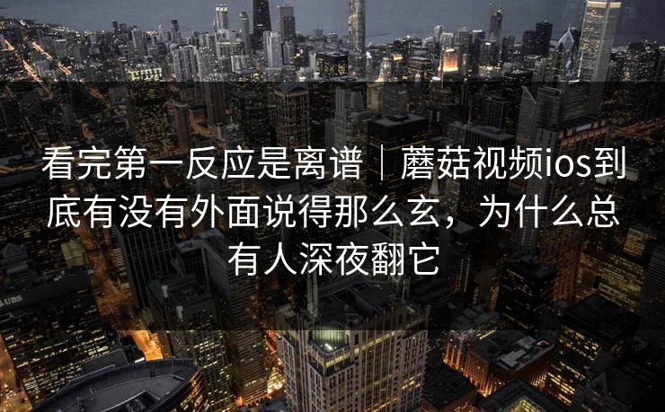 看完第一反应是离谱｜蘑菇视频ios到底有没有外面说得那么玄，为什么总有人深夜翻它
