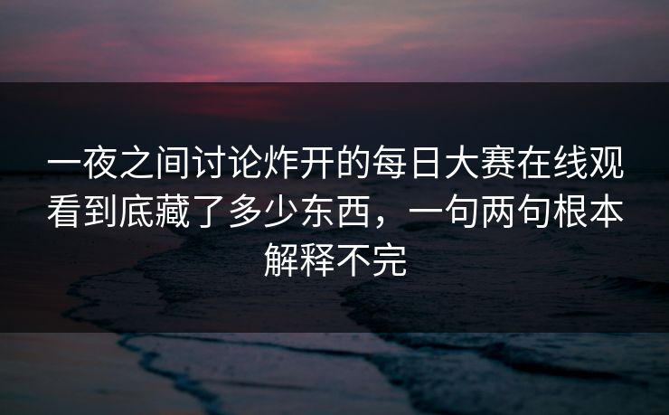 一夜之间讨论炸开的每日大赛在线观看到底藏了多少东西，一句两句根本解释不完