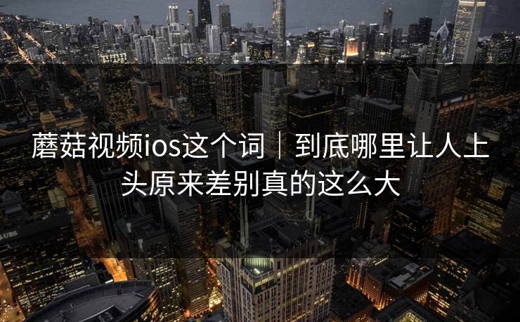 蘑菇视频ios这个词｜到底哪里让人上头原来差别真的这么大