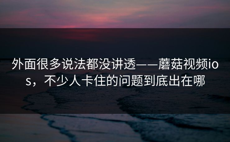 外面很多说法都没讲透——蘑菇视频ios，不少人卡住的问题到底出在哪
