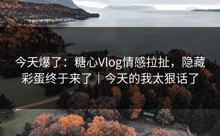 今天爆了：糖心Vlog情感拉扯，隐藏彩蛋终于来了｜今天的我太狠话了
