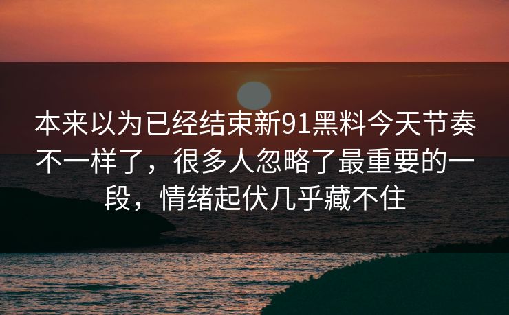 本来以为已经结束新91黑料今天节奏不一样了，很多人忽略了最重要的一段，情绪起伏几乎藏不住