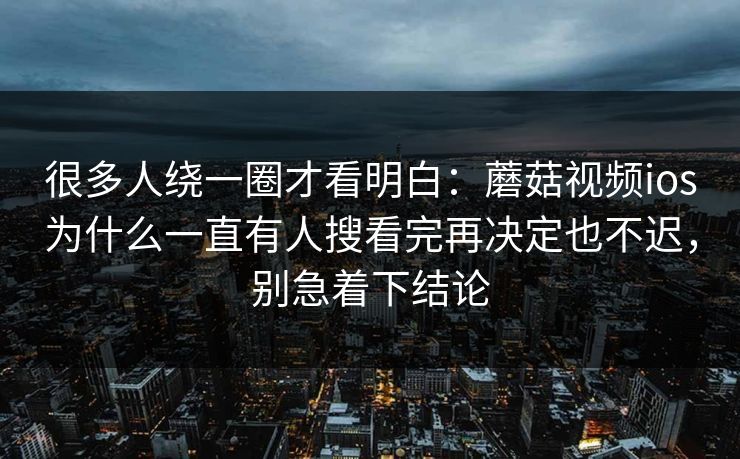 很多人绕一圈才看明白：蘑菇视频ios为什么一直有人搜看完再决定也不迟，别急着下结论