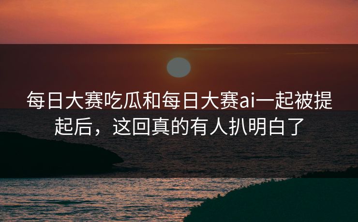 每日大赛吃瓜和每日大赛ai一起被提起后，这回真的有人扒明白了