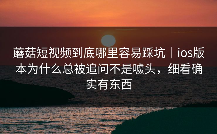 蘑菇短视频到底哪里容易踩坑｜ios版本为什么总被追问不是噱头，细看确实有东西