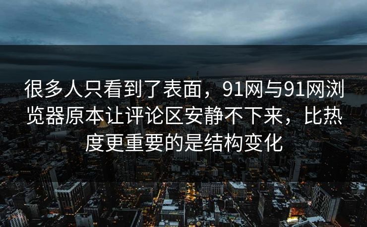 很多人只看到了表面，91网与91网浏览器原本让评论区安静不下来，比热度更重要的是结构变化