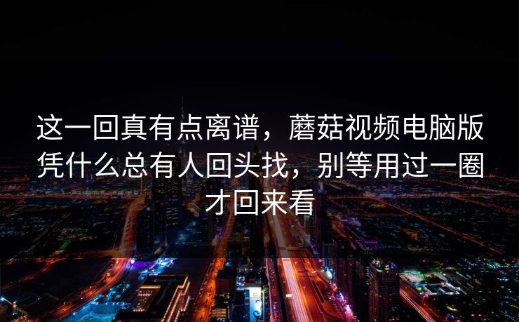 这一回真有点离谱，蘑菇视频电脑版凭什么总有人回头找，别等用过一圈才回来看