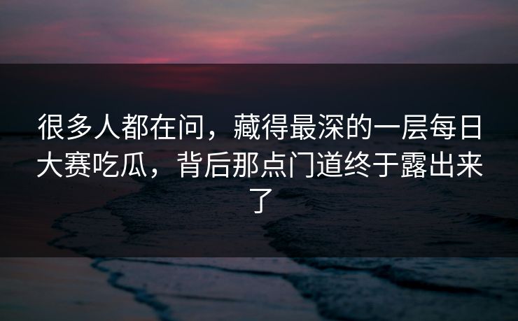 很多人都在问，藏得最深的一层每日大赛吃瓜，背后那点门道终于露出来了