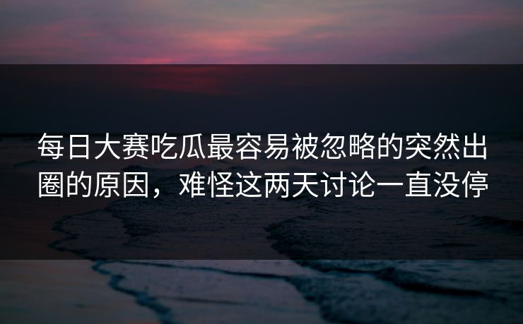 每日大赛吃瓜最容易被忽略的突然出圈的原因，难怪这两天讨论一直没停