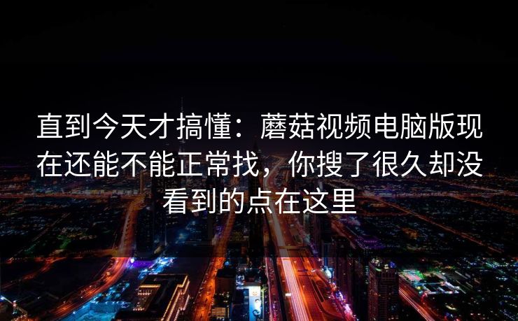直到今天才搞懂：蘑菇视频电脑版现在还能不能正常找，你搜了很久却没看到的点在这里