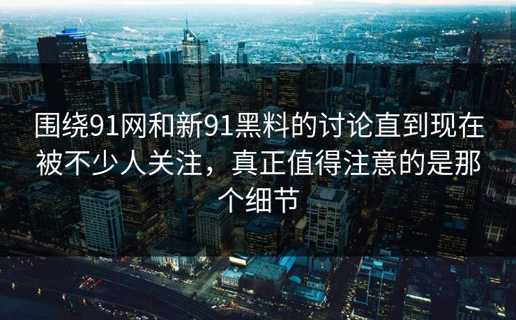 围绕91网和新91黑料的讨论直到现在被不少人关注，真正值得注意的是那个细节