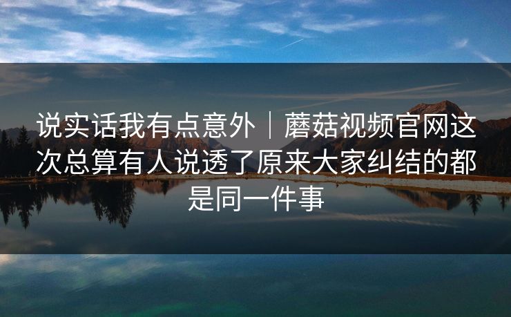说实话我有点意外｜蘑菇视频官网这次总算有人说透了原来大家纠结的都是同一件事