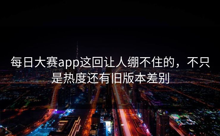 每日大赛app这回让人绷不住的，不只是热度还有旧版本差别