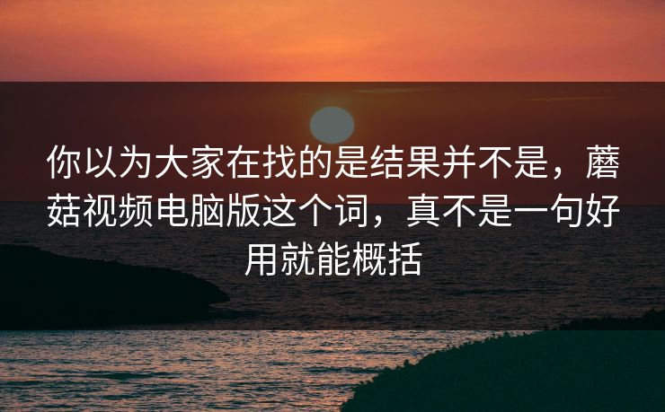 你以为大家在找的是结果并不是，蘑菇视频电脑版这个词，真不是一句好用就能概括