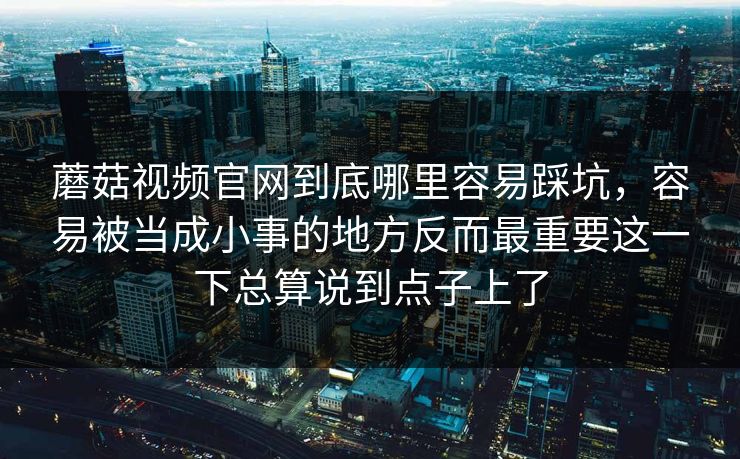 蘑菇视频官网到底哪里容易踩坑，容易被当成小事的地方反而最重要这一下总算说到点子上了