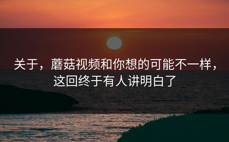 关于，蘑菇视频和你想的可能不一样，这回终于有人讲明白了