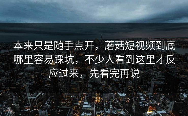 本来只是随手点开，蘑菇短视频到底哪里容易踩坑，不少人看到这里才反应过来，先看完再说