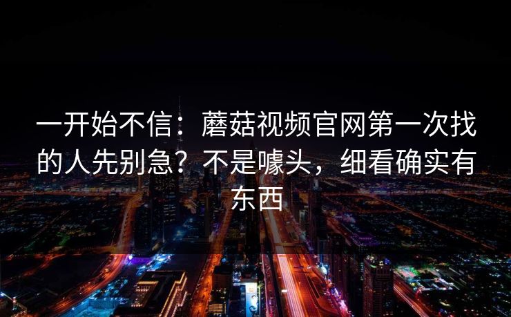 一开始不信：蘑菇视频官网第一次找的人先别急？不是噱头，细看确实有东西