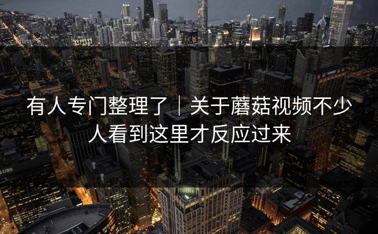 有人专门整理了｜关于蘑菇视频不少人看到这里才反应过来