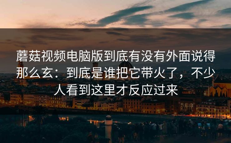蘑菇视频电脑版到底有没有外面说得那么玄：到底是谁把它带火了，不少人看到这里才反应过来