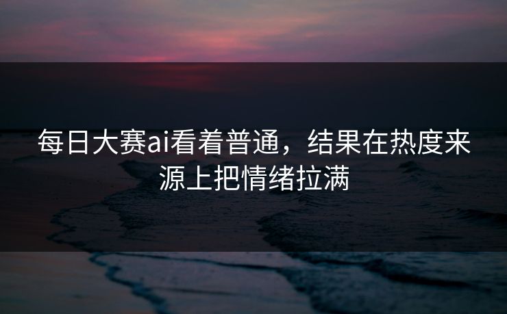 每日大赛ai看着普通，结果在热度来源上把情绪拉满