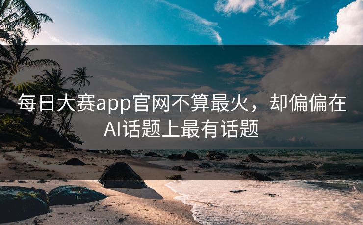 每日大赛app官网不算最火，却偏偏在AI话题上最有话题