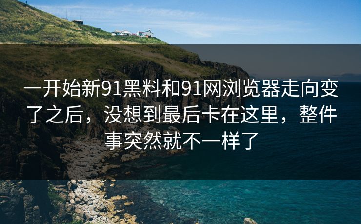 一开始新91黑料和91网浏览器走向变了之后，没想到最后卡在这里，整件事突然就不一样了