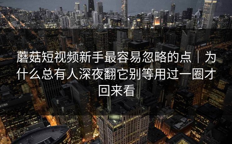 蘑菇短视频新手最容易忽略的点｜为什么总有人深夜翻它别等用过一圈才回来看