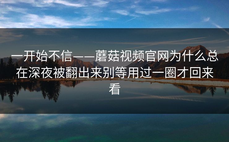 一开始不信——蘑菇视频官网为什么总在深夜被翻出来别等用过一圈才回来看