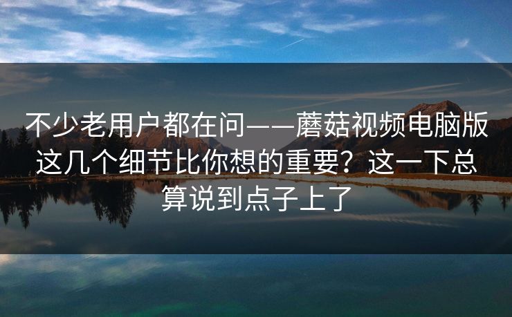 不少老用户都在问——蘑菇视频电脑版这几个细节比你想的重要？这一下总算说到点子上了