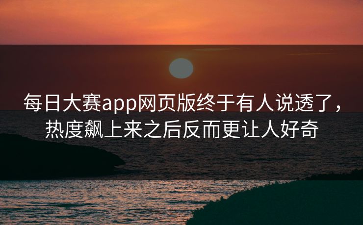 每日大赛app网页版终于有人说透了，热度飙上来之后反而更让人好奇