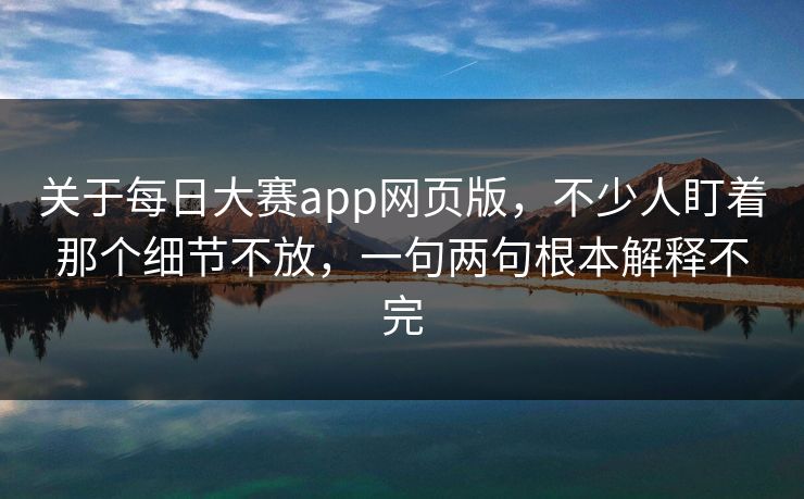 关于每日大赛app网页版，不少人盯着那个细节不放，一句两句根本解释不完