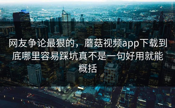 网友争论最狠的，蘑菇视频app下载到底哪里容易踩坑真不是一句好用就能概括