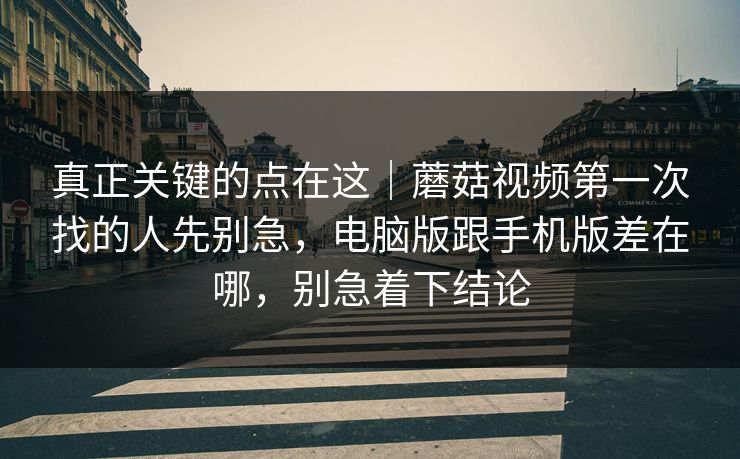 真正关键的点在这｜蘑菇视频第一次找的人先别急，电脑版跟手机版差在哪，别急着下结论