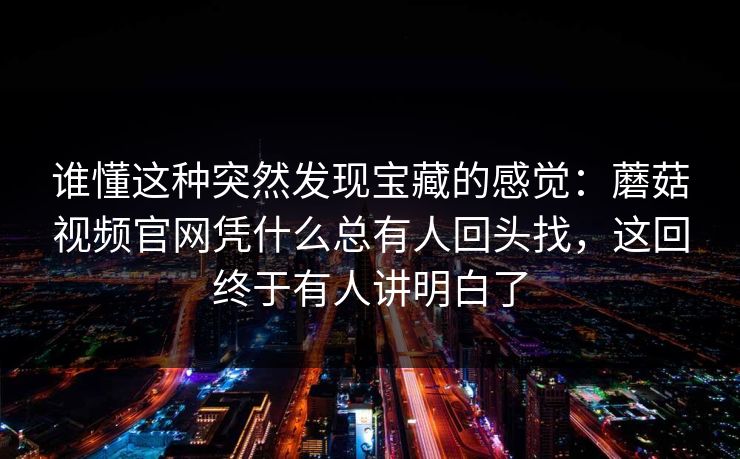 谁懂这种突然发现宝藏的感觉：蘑菇视频官网凭什么总有人回头找，这回终于有人讲明白了
