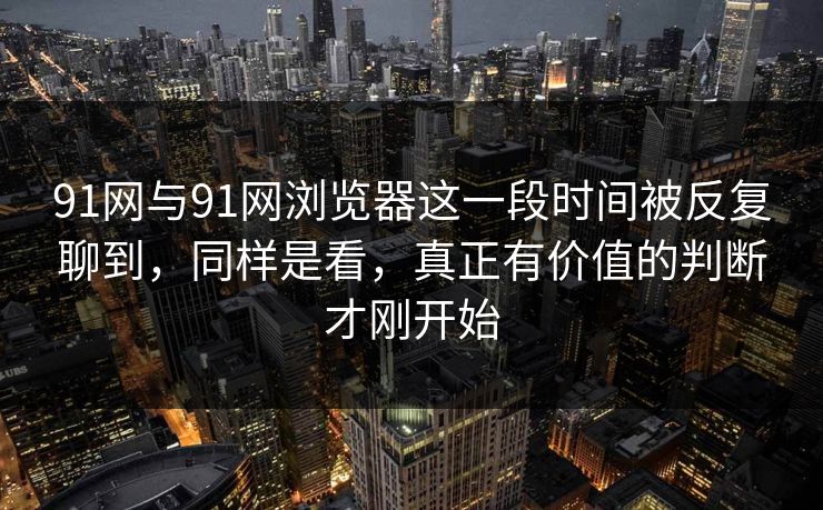91网与91网浏览器这一段时间被反复聊到，同样是看，真正有价值的判断才刚开始