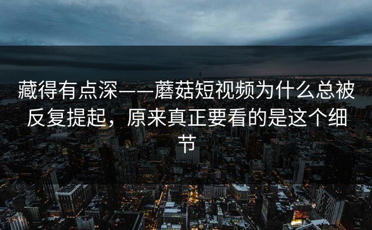 藏得有点深——蘑菇短视频为什么总被反复提起，原来真正要看的是这个细节