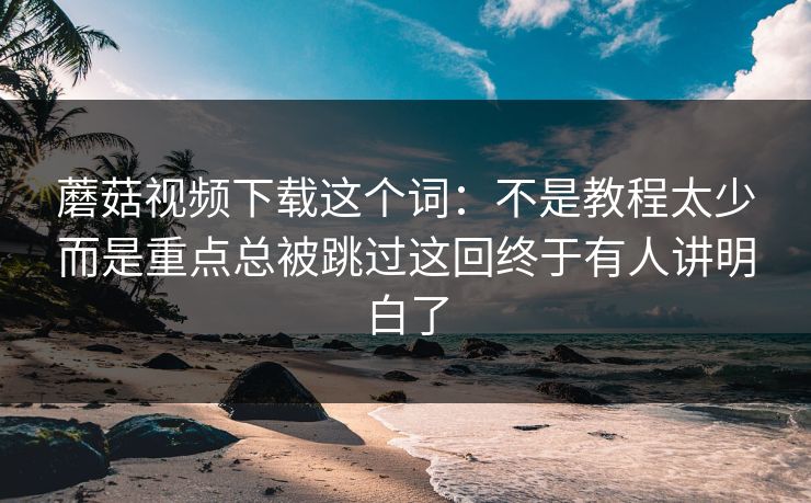 蘑菇视频下载这个词：不是教程太少而是重点总被跳过这回终于有人讲明白了