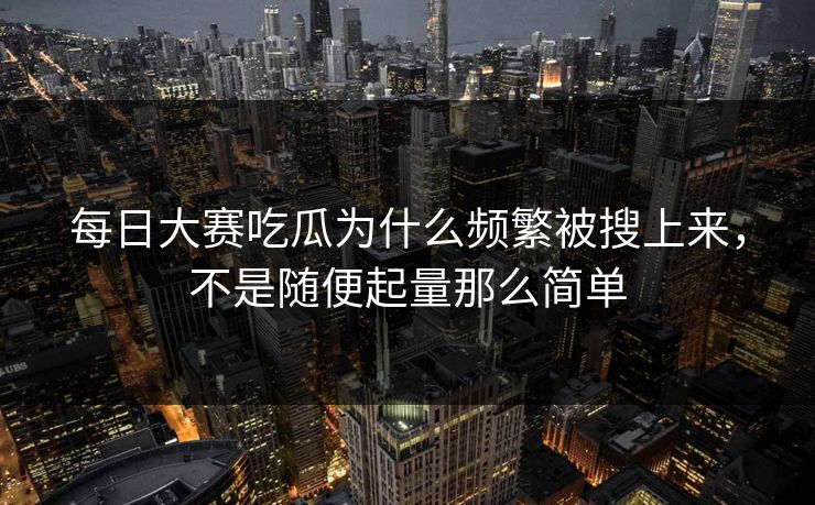 每日大赛吃瓜为什么频繁被搜上来，不是随便起量那么简单