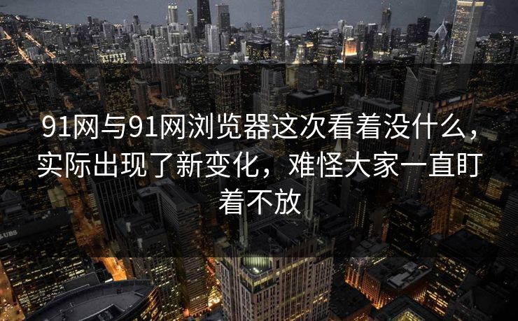 91网与91网浏览器这次看着没什么，实际出现了新变化，难怪大家一直盯着不放