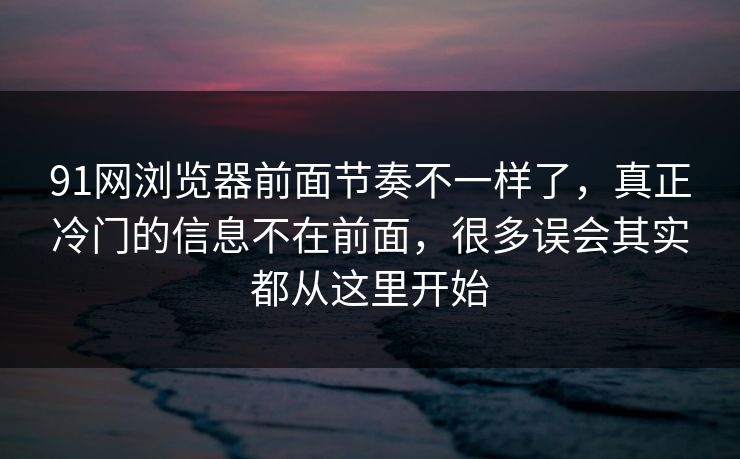 91网浏览器前面节奏不一样了，真正冷门的信息不在前面，很多误会其实都从这里开始