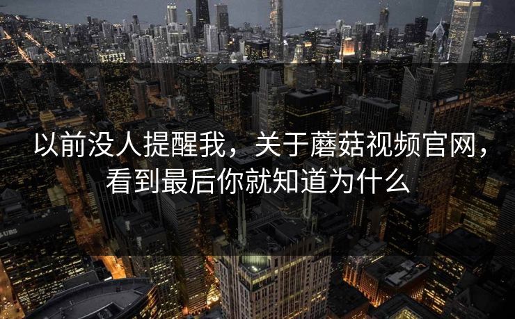 以前没人提醒我，关于蘑菇视频官网，看到最后你就知道为什么