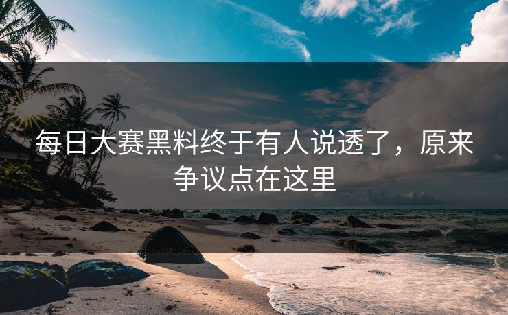每日大赛黑料终于有人说透了，原来争议点在这里
